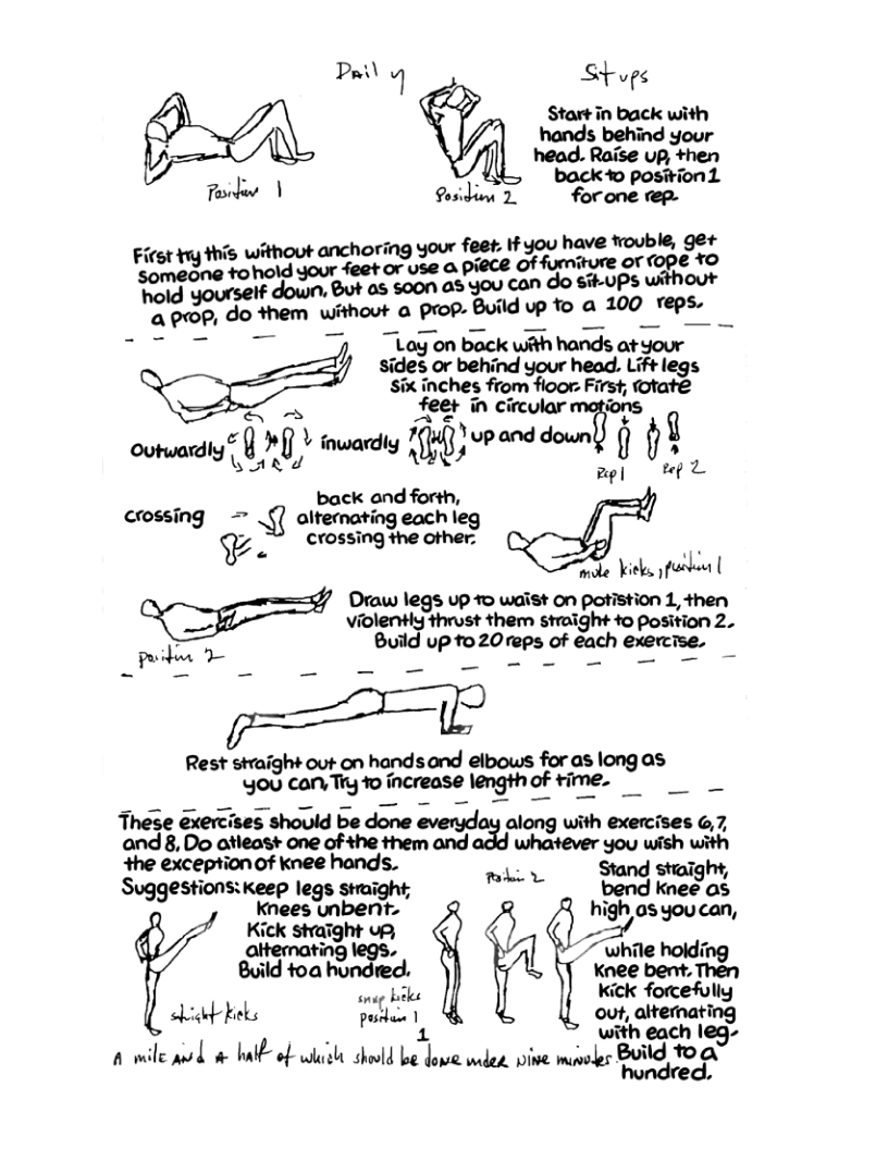 Pl Stope  Startin back with hands behind your back e pomh 1 - 4 0 position T ) Qosidion 2. forone rep.  i furniture Of ©OPE YO yourself down, But as soon as you con h:gop,dcm without a prop. Build vp To a mo_wi_ T T 77, _togon back with hands at your sides or behind your head. Lift legs  six inches from fioor: First, (otate - feet in circular motions  0wy 704 Yup and down () gﬁ outwardly L}QJ"{& | inwardly HitH §os  mpl L back and forth, crossing = \ﬂ alternating each leg  ¥ crossing the other.  e b Draw legs up 1o waist on potistion 1, then violently thrust them straight to position 2.  b - Build up to 20reps of each exercise.  Rest straight out on handsond elbows for as long as goucor»ﬁgao-‘ncmosemgm?_fh’rr_ie, o These éxercises should be done everyday along with exercises G,7, and 8, Do atleast one of the them and  o whatever you wish with wme_p’mofmchmc_is, ey Stand staight, Suggestions:keep legs stright; bend knee as  Kknees unbent. high as you can, Giraron ’m!rghl’eg‘? ~ while holdit 2 " while J Build foa hondred: Xnee ber, Then onag biks kick forcefully sk beks posiban 1 out, alternating . 1 with each leg- A wile ok o b of it shold b i e, pine minsles BUG, 1O  hundred. 